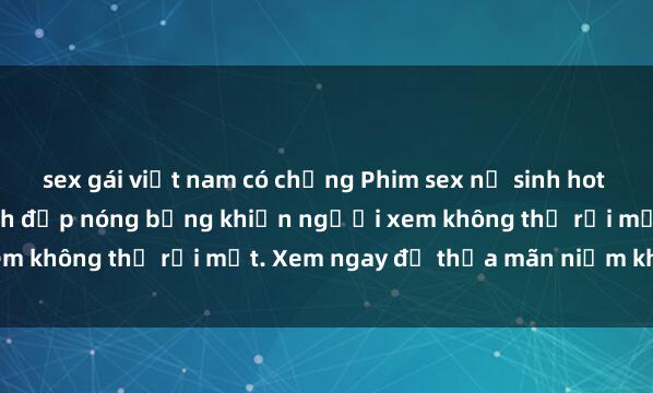 sex gái việt nam có chồng Phim sex nữ sinh hot nhất năm, cô nữ sinh xinh đẹp nóng bỏng khiến người xem không thể rời mắt. Xem ngay để thỏa mãn niềm khát khao!