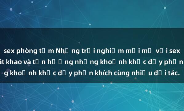 sex phòng tắm Những trải nghiệm mới mẻ với sex tập thể: Thỏa mãn khát khao và tận hưởng những khoảnh khắc đầy phấn khích cùng nhiều đối tác.
