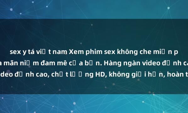 sex y tá việt nam Xem phim sex không che miễn phí ngay hôm nay để thỏa mãn niềm đam mê của bạn. Hàng ngàn video đỉnh cao, chất lượng HD, không giới hạn, hoàn toàn miễn phí!