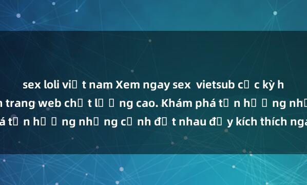 sex loli việt nam Xem ngay sex  vietsub cực kỳ hấp dẫn và nóng bỏng trên trang web chất lượng cao. Khám phá tận hưởng những cảnh địt nhau đầy kích thích ngay hôm nay!