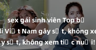 sex gái sinh viên Top bộ phim sex loli Việt Nam gây sốt, không xem tiếc nuối!