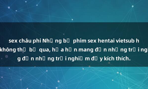 sex châu phi Những bộ phim sex hentai vietsub hấp dẫn và độc đáo không thể bỏ qua, hứa hẹn mang đến những trải nghiệm đầy kích thích.