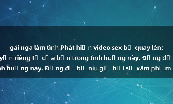 gái nga làm tình Phát hiện video sex bị quay lén: Cách xử lý và bảo vệ quyền riêng tư của bạn trong tình huống này. Đừng để bị níu giữ bởi sự xâm phạm này.