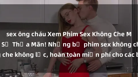 sex ông cháu Xem Phim Sex Không Che Miễn Phí, Đỉnh Cao Sự Thỏa Mãn! Những bộ phim sex không che không lọc, hoàn toàn miễn phí cho các bạn thưởng thức.