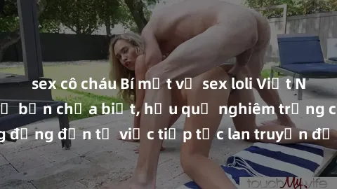 sex cô cháu Bí mật về sex loli Việt Nam: Sự thật chưa kể bạn chưa biết, hậu quả nghiêm trọng cho cộng đồng đến từ việc tiếp tục lan truyền định kiến và lạm dụng trẻ em.