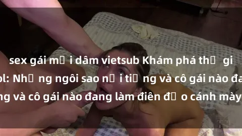 sex gái mại dâm vietsub Khám phá thế giới của sex jav idol: Những ngôi sao nổi tiếng và cô gái nào đang làm điên đảo cánh mày râu?