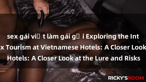 sex gái việt làm gái gọi Exploring the Intriguing World of Sex Tourism at Vietnamese Hotels: A Closer Look at the Lure and Risks