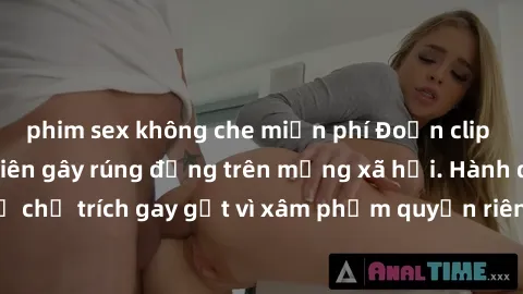 phim sex không che miễn phí Đoạn clip quay lén sex sinh viên gây rúng động trên mạng xã hội. Hành động này bị chỉ trích gay gắt vì xâm phạm quyền riêng tư và xúc phạm danh dự cá nhân.