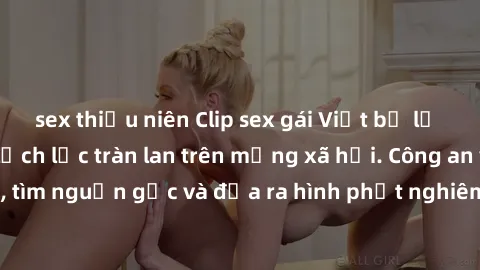 sex thiếu niên Clip sex gái Việt bị lộ gây sốc: Hành vi lệch lạc tràn lan trên mạng xã hội. Công an vào cuộc điều tra, tìm nguồn gốc và đưa ra hình phạt nghiêm ngặt. Người dùng cần cẩn trọng trước nhữ