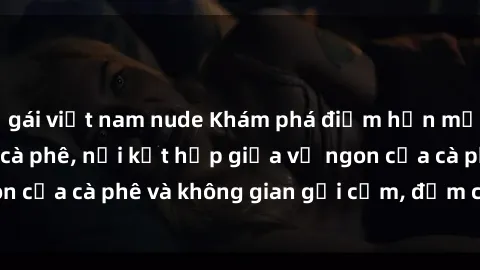 gái việt nam nude Khám phá điểm hẹn mới lạ tại sex quán cà phê, nơi kết hợp giữa vị ngon của cà phê và không gian gợi cảm, đậm chất sensual.