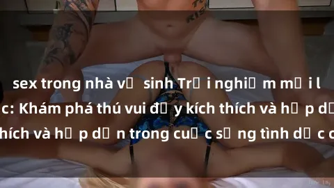 sex trong nhà vệ sinh Trải nghiệm mới lạ với sex trói buộc: Khám phá thú vui đầy kích thích và hấp dẫn trong cuộc sống tình dục của bạn!