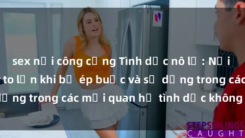 sex nơi công cộng Tình dục nô lệ: Nỗi ám ảnh và hệ lụy to lớn khi bị ép buộc và sử dụng trong các mối quan hệ tình dục không đồng ý