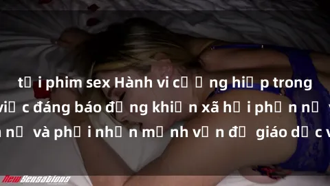 tải phim sex Hành vi cưỡng hiếp trong sex Việt Nam: Sự việc đáng báo động khiến xã hội phẫn nộ và phải nhấn mạnh vấn đề giáo dục và bảo vệ phụ nữ.