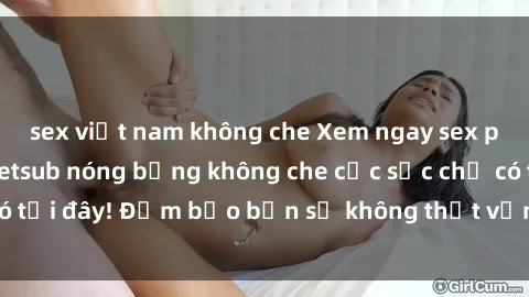sex việt nam không che Xem ngay sex phim Trung Quốc vietsub nóng bỏng không che cực sốc chỉ có tại đây! Đảm bảo bạn sẽ không thất vọng khi thưởng thức.