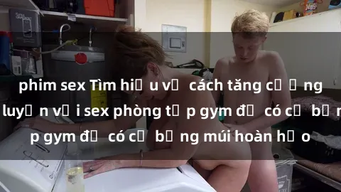 phim sex Tìm hiểu về cách tăng cường cường độ tập luyện với sex phòng tập gym để có cơ bụng múi hoàn hảo