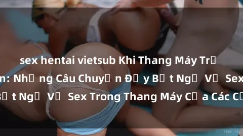 sex hentai vietsub Khi Thang Máy Trở Thành Nơi Lãng Mạn: Những Câu Chuyện Đầy Bất Ngờ Về Sex Trong Thang Máy Của Các Cặp Đôi