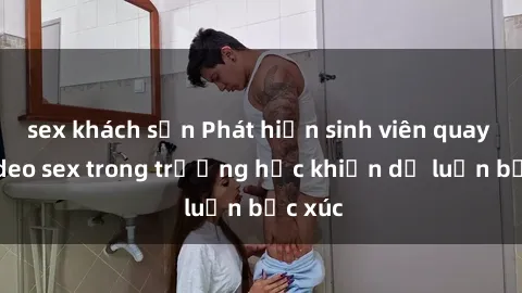 sex khách sạn Phát hiện sinh viên quay lén video sex trong trường học khiến dư luận bức xúc