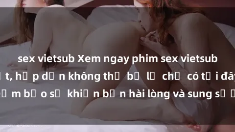 sex vietsub Xem ngay phim sex vietsub đỉnh cao mới nhất, hấp dẫn không thể bỏ lỡ chỉ có tại đây! Đảm bảo sẽ khiến bạn hài lòng và sung sướng từng khoảnh khắc!