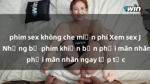 phim sex không che miễn phí Xem sex JAV không che: Những bộ phim khiến bạn phải mãn nhãn ngay lập tức
