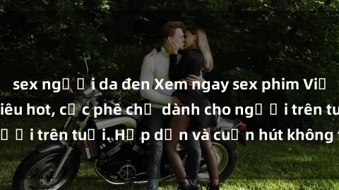 sex người da đen Xem ngay sex phim Việt Nam không che siêu hot, cực phê chỉ dành cho người trên tuổi. Hấp dẫn và cuốn hút không thể bỏ qua!