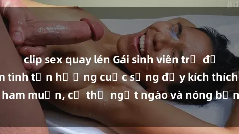 clip sex quay lén Gái sinh viên trẻ đẹp 18+ thèm khát làm tình tận hưởng cuộc sống đầy kích thích và ham muốn, cơ thể ngọt ngào và nóng bỏng không thể cưỡng lại.