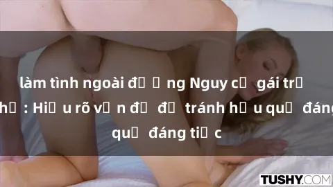 làm tình ngoài đường Nguy cơ gái trẻ quan hệ: Hiểu rõ vấn đề để tránh hậu quả đáng tiếc