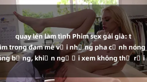 quay lén làm tình Phim sex gái già: trải nghiệm đắm chìm trong đam mê với những pha cảnh nóng bỏng, khiến người xem không thể rời mắt khỏi màn hình.