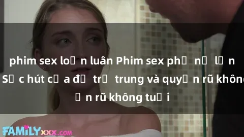 phim sex loạn luân Phim sex phụ nữ lớn tuổi: Sức hút của độ trẻ trung và quyến rũ không tuổi
