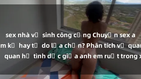 sex nhà vệ sinh công cộng Chuyện sex anh em ruột: Sự cấm kỵ hay tự do lựa chọn? Phân tích về quan hệ tình dục giữa anh em ruột trong xã hội hiện đại.