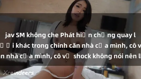 jav SM không che Phát hiện chồng quay lén làm tình với người khác trong chính căn nhà của mình, cô vợ shock không nói nên lời