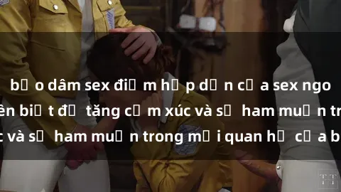 bạo dâm sex điểm hấp dẫn của sex ngoài trời mà bạn nên biết để tăng cảm xúc và sự ham muốn trong mối quan hệ của bạn