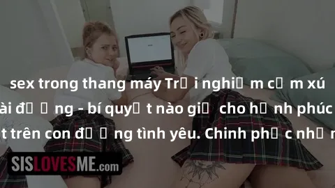 sex trong thang máy Trải nghiệm cảm xúc khi làm tình ngoài đường - bí quyết nào giữ cho hạnh phúc không phai nhạt trên con đường tình yêu. Chinh phục những trải nghiệm mới lạ, đam mê cháy bỏng ngay gi