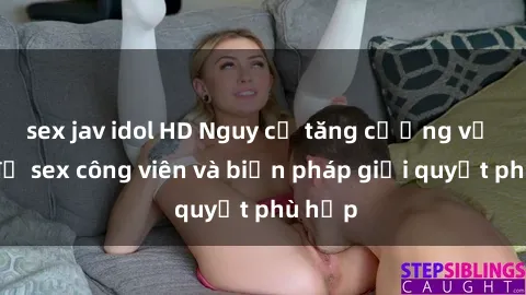 sex jav idol HD Nguy cơ tăng cường về vấn đề sex công viên và biện pháp giải quyết phù hợp