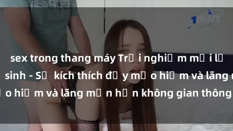 sex trong thang máy Trải nghiệm mới lạ: Sex trong nhà vệ sinh - Sự kích thích đầy mạo hiểm và lãng mạn hơn không gian thông thường!