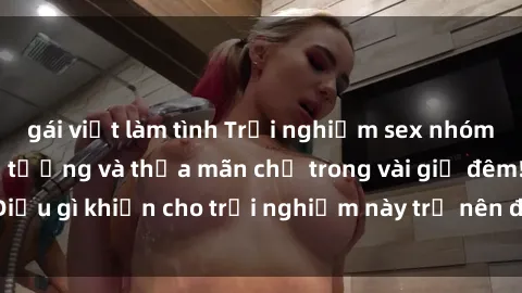 gái việt làm tình Trải nghiệm sex nhóm không che đầy ấn tượng và thỏa mãn chỉ trong vài giờ đêm! Điều gì khiến cho trải nghiệm này trở nên đặc biệt và đáng nhớ?