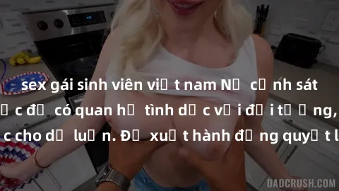 sex gái sinh viên việt nam Nữ cảnh sát lạm dụng quyền lực để có quan hệ tình dục với đối tượng, đang gây sốc cho dư luận. Đề xuất hành động quyết liệt để ngăn chặn tình trạng này.