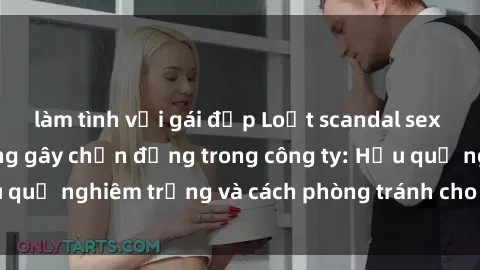 làm tình với gái đẹp Loạt scandal sex nhân viên văn phòng gây chấn động trong công ty: Hậu quả nghiêm trọng và cách phòng tránh cho doanh nghiệp