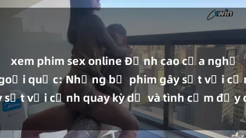 xem phim sex online Đỉnh cao của nghệ thuật phim sex ngoại quốc: Những bộ phim gây sốt với cảnh quay kỳ dị và tình cảm đầy quyến rũ