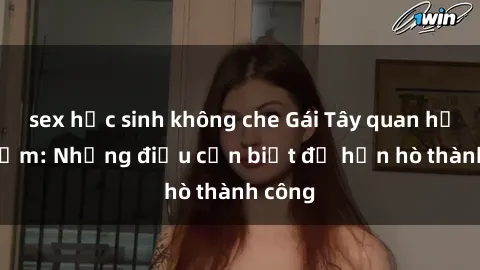 sex học sinh không che Gái Tây quan hệ tình cảm: Những điều cần biết để hẹn hò thành công