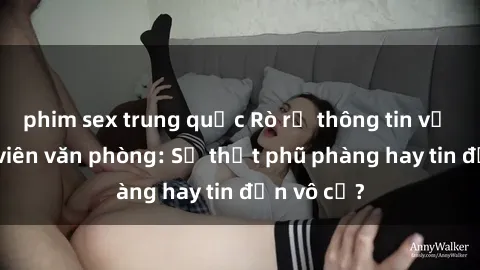 phim sex trung quốc Rò rỉ thông tin về sex nhân viên văn phòng: Sự thật phũ phàng hay tin đồn vô cớ?