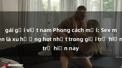 gái gọi việt nam Phong cách mới: Sex mỹ đen là xu hướng hot nhất trong giới trẻ hiện nay