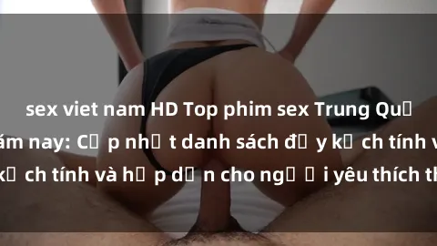 sex viet nam HD Top phim sex Trung Quốc hot nhất trong năm nay: Cập nhật danh sách đầy kịch tính và hấp dẫn cho người yêu thích thể loại này!