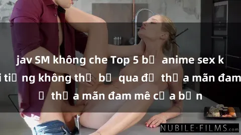 jav SM không che Top 5 bộ anime sex không che nổi tiếng không thể bỏ qua để thỏa mãn đam mê của bạn