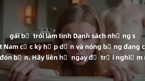 gái bị trói làm tình Danh sách những sex gái call girl Việt Nam cực kỳ hấp dẫn và nóng bỏng đang chờ đón bạn. Hãy liên hệ ngay để trải nghiệm những khoái cảm đỉnh cao.