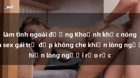 làm tình ngoài đường Khoảnh khắc nóng bỏng của sex gái trẻ đẹp không che khiến lòng người rạo rực