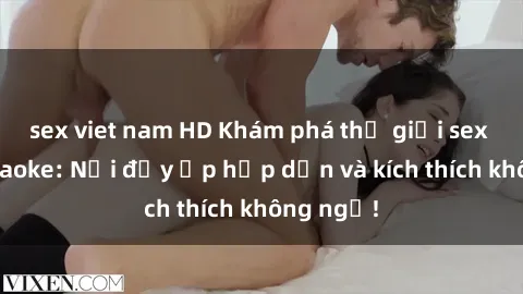 sex viet nam HD Khám phá thế giới sex quán karaoke: Nơi đầy ắp hấp dẫn và kích thích không ngờ!