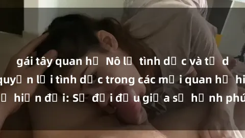 gái tây quan hệ Nô lệ tình dục và tư duy phản biện về quyền lợi tình dục trong các mối quan hệ hiện đại: Sự đối đầu giữa sự hạnh phúc và sự bắt buộc.
