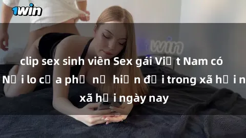 clip sex sinh viên Sex gái Việt Nam có chồng: Nỗi lo của phụ nữ hiện đại trong xã hội ngày nay