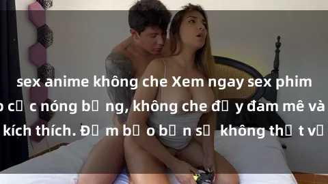 sex anime không che Xem ngay sex phim Hàn Quốc vietsub cực nóng bỏng, không che đầy đam mê và kích thích. Đảm bảo bạn sẽ không thất vọng khi thưởng thức!