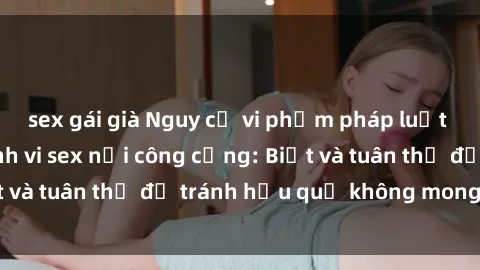 sex gái già Nguy cơ vi phạm pháp luật khi thực hiện hành vi sex nơi công cộng: Biết và tuân thủ để tránh hậu quả không mong muốn